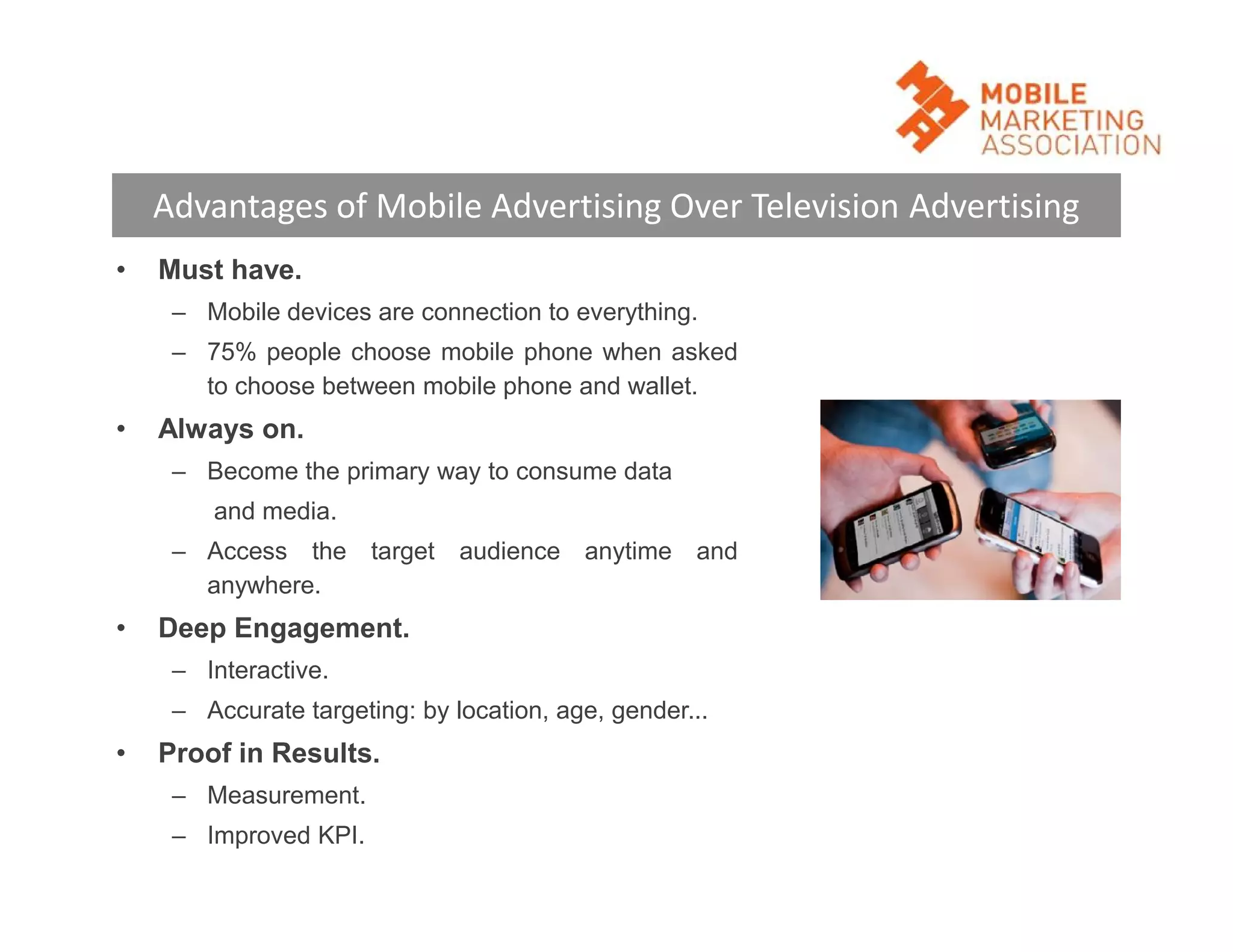 Advantages of Mobile Advertising Over Television Advertising
•

Must have.
– Mobile devices are connection to everything.
– 75% people choose mobile phone when asked
to choose between mobile phone and wallet.

•

Always on.
– Become the primary way to consume data
and media.
– Access the target audience anytime and
anywhere.

•

Deep Engagement.
– Interactive.
– Accurate targeting: by location, age, gender...

•

Proof in Results.
– Measurement.
– Improved KPI.

 