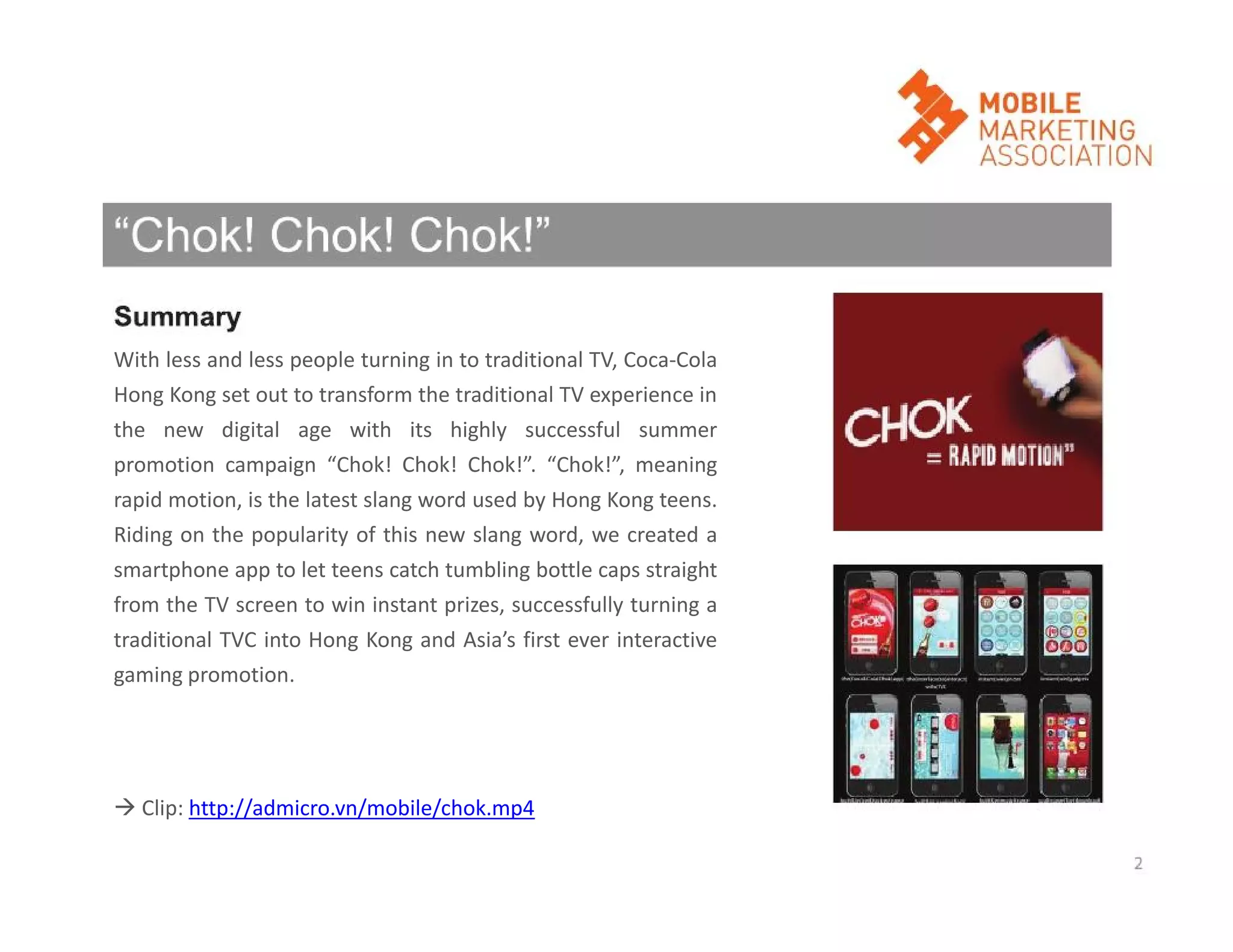 With less and less people turning in to traditional TV, Coca-Cola
Hong Kong set out to transform the traditional TV experience in
the new digital age with its highly successful summer
promotion campaign “Chok! Chok! Chok!”. “Chok!”, meaning
rapid motion, is the latest slang word used by Hong Kong teens.
Riding on the popularity of this new slang word, we created a
smartphone app to let teens catch tumbling bottle caps straight
from the TV screen to win instant prizes, successfully turning a
traditional TVC into Hong Kong and Asia’s first ever interactive
gaming promotion.

 Clip: http://admicro.vn/mobile/chok.mp4

 