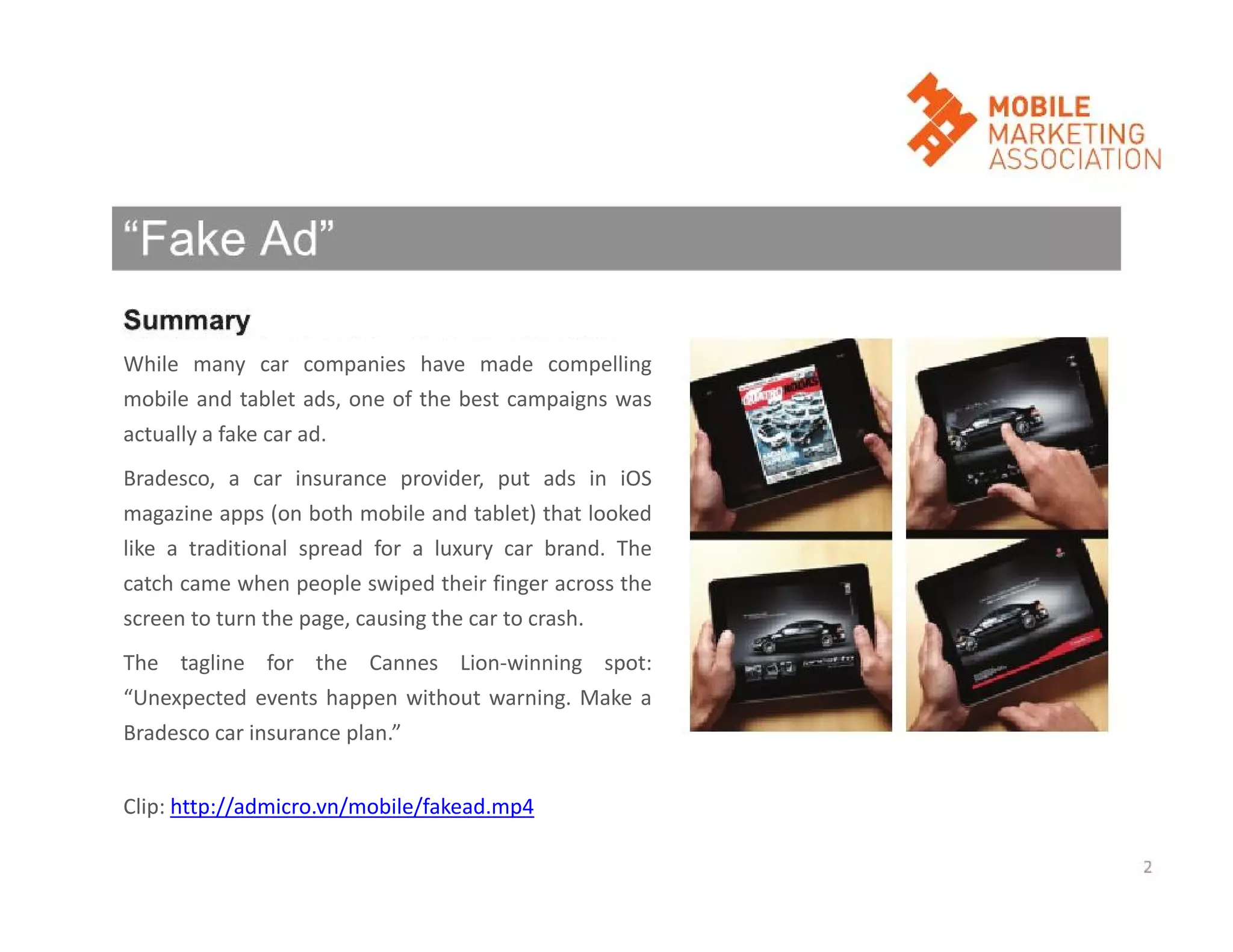 While many car companies have made compelling
mobile and tablet ads, one of the best campaigns was
actually a fake car ad.
Bradesco, a car insurance provider, put ads in iOS
magazine apps (on both mobile and tablet) that looked
like a traditional spread for a luxury car brand. The
catch came when people swiped their finger across the
screen to turn the page, causing the car to crash.
The tagline for the Cannes Lion-winning spot:
“Unexpected events happen without warning. Make a
Bradesco car insurance plan.”
Clip: http://admicro.vn/mobile/fakead.mp4

 