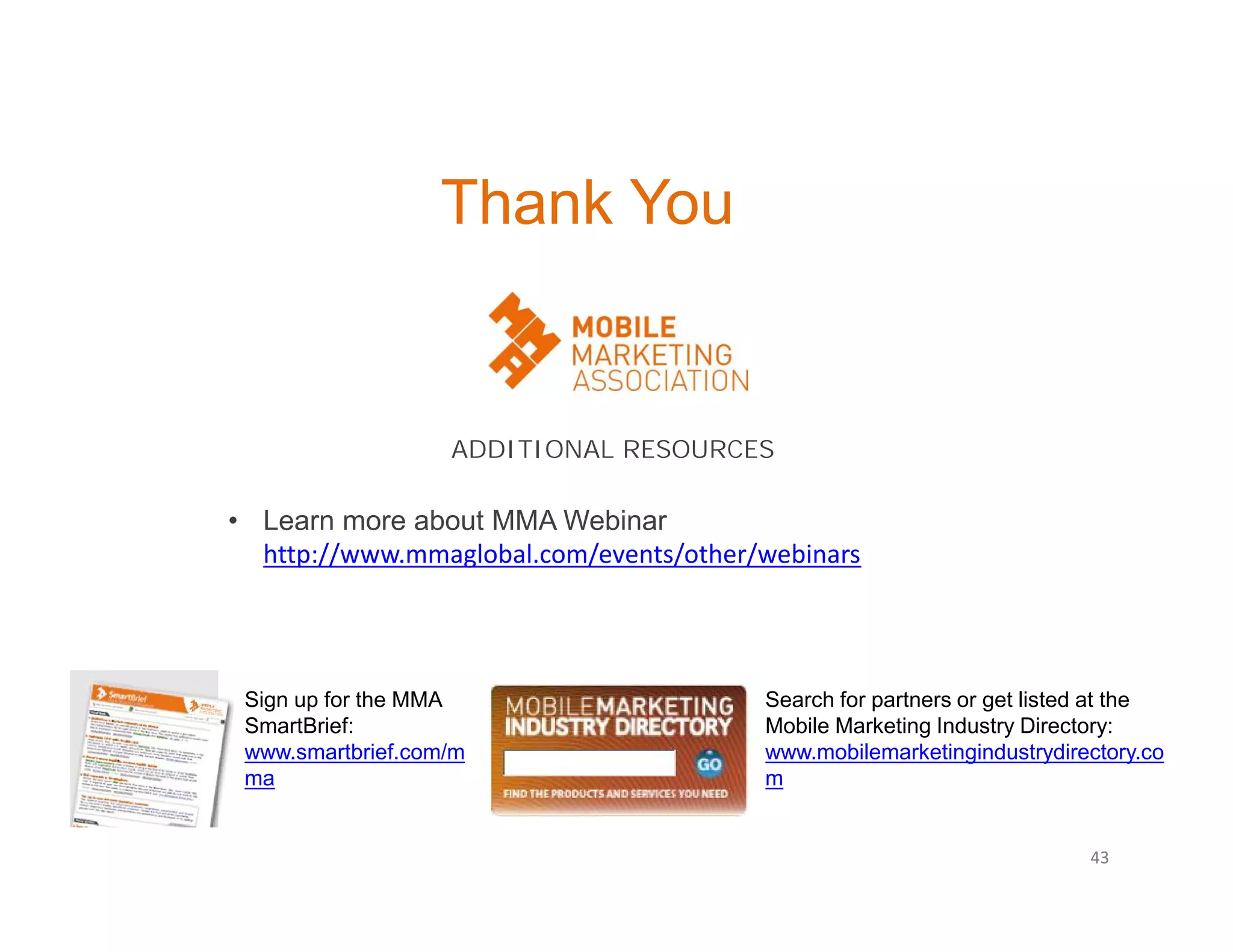 Thank You

ADDITIONAL RESOURCES

• Learn more about MMA Webinar
http://www.mmaglobal.com/events/other/webinars

Sign up for the MMA
SmartBrief:
www.smartbrief.com/m
ma

Search for partners or get listed at the
Mobile Marketing Industry Directory:
www.mobilemarketingindustrydirectory.co
m

43

 