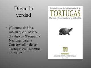Digan la
     verdad

•  ¿Cuantos de Uds.
   sabían que el MMA
   divulgó un ‘Programa
   Nacional para la
   Conservación de las
   Tortugas en Colombia’
   en 2002?
 