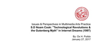 Issues & Perspectives in Multimedia Arts Practice
S.D Noam Cook: "Technological Revolutions &
the Gutenberg Myth" in Internet Dreams (1997)
By: Ox H. Pulido
January 27, 2017
 
