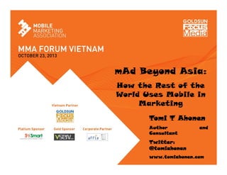 mAd Beyond Asia:
How the Rest of the
World Uses Mobile in
Marketing
Tomi T Ahonen
Author
Consultant

and

Twitter:
@tomiahonen
Twitter: @tomiahonen
www.tomiahonen.com

 