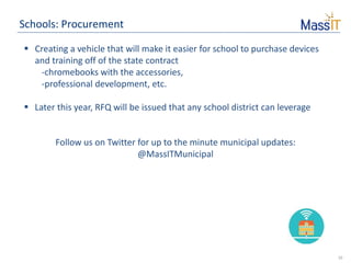 10
Schools: Procurement
 Creating a vehicle that will make it easier for school to purchase devices
and training off of the state contract
-chromebooks with the accessories,
-professional development, etc.
 Later this year, RFQ will be issued that any school district can leverage
Follow us on Twitter for up to the minute municipal updates:
@MassITMunicipal
 