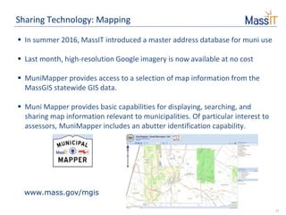 11
Sharing Technology: Mapping
 In summer 2016, MassIT introduced a master address database for muni use
 Last month, high-resolution Google imagery is now available at no cost
 MuniMapper provides access to a selection of map information from the
MassGIS statewide GIS data.
 Muni Mapper provides basic capabilities for displaying, searching, and
sharing map information relevant to municipalities. Of particular interest to
assessors, MuniMapper includes an abutter identification capability.
www.mass.gov/mgis
 