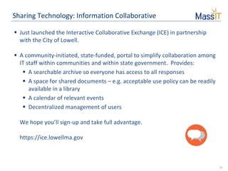 13
Sharing Technology: Information Collaborative
 Just launched the Interactive Collaborative Exchange (ICE) in partnership
with the City of Lowell.
 A community-initiated, state-funded, portal to simplify collaboration among
IT staff within communities and within state government. Provides:
 A searchable archive so everyone has access to all responses
 A space for shared documents – e.g. acceptable use policy can be readily
available in a library
 A calendar of relevant events
 Decentralized management of users
We hope you’ll sign-up and take full advantage.
https://ice.lowellma.gov
 