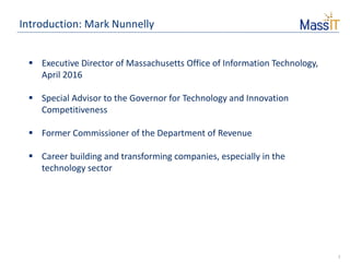 2
Introduction: Mark Nunnelly
 Executive Director of Massachusetts Office of Information Technology,
April 2016
 Special Advisor to the Governor for Technology and Innovation
Competitiveness
 Former Commissioner of the Department of Revenue
 Career building and transforming companies, especially in the
technology sector
 