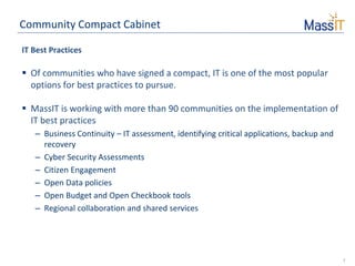 7
Community Compact Cabinet
IT Best Practices
 Of communities who have signed a compact, IT is one of the most popular
options for best practices to pursue.
 MassIT is working with more than 90 communities on the implementation of
IT best practices
– Business Continuity – IT assessment, identifying critical applications, backup and
recovery
– Cyber Security Assessments
– Citizen Engagement
– Open Data policies
– Open Budget and Open Checkbook tools
– Regional collaboration and shared services
 