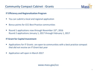 8
Community Compact Cabinet : Grants
IT Efficiency and Regionalization Program
 You can submit a local and regional application
 Bonus points for CCC Best Practice communities
 Round 1 applications now through November 15th, 2016
Round 2 applications January 1, 2017 through February 1, 2017
IT Grant for Capital Investment
 Applications for IT Grants are open to communities with a best practice compact
that did not receive an IT Grant last year
 Application will open in March 2017
www.mass.gov/ccc
 