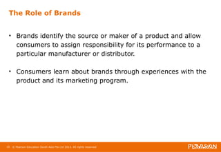 The Role of Brands 
• Brands identify the source or maker of a product and allow 
consumers to assign responsibility for its performance to a 
particular manufacturer or distributor. 
• Consumers learn about brands through experiences with the 
product and its marketing program. 
10 © Pearson Education South Asia Pte Ltd 2013. All rights reserved 
 