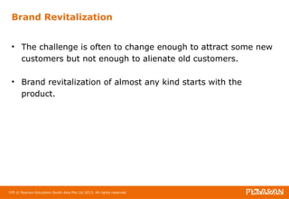 Brand Revitalization 
• The challenge is often to change enough to attract some new 
customers but not enough to alienate old customers. 
• Brand revitalization of almost any kind starts with the 
product. 
100 © Pearson Education South Asia Pte Ltd 2013. All rights reserved 
 