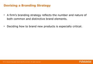 Devising a Branding Strategy 
• A firm’s branding strategy reflects the number and nature of 
both common and distinctive brand elements. 
• Deciding how to brand new products is especially critical. 
102 © Pearson Education South Asia Pte Ltd 2013. All rights reserved 
 
