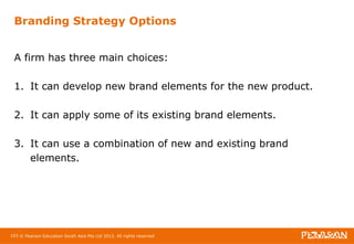 Branding Strategy Options 
A firm has three main choices: 
1. It can develop new brand elements for the new product. 
2. It can apply some of its existing brand elements. 
3. It can use a combination of new and existing brand 
elements. 
103 © Pearson Education South Asia Pte Ltd 2013. All rights reserved 
 