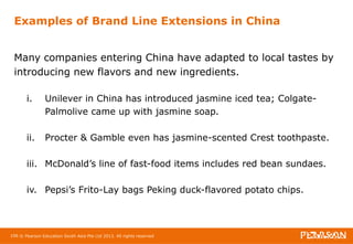 Examples of Brand Line Extensions in China 
Many companies entering China have adapted to local tastes by 
introducing new flavors and new ingredients. 
i. Unilever in China has introduced jasmine iced tea; Colgate- 
Palmolive came up with jasmine soap. 
ii. Procter & Gamble even has jasmine-scented Crest toothpaste. 
iii. McDonald’s line of fast-food items includes red bean sundaes. 
iv. Pepsi’s Frito-Lay bags Peking duck-flavored potato chips. 
106 © Pearson Education South Asia Pte Ltd 2013. All rights reserved 
 