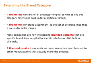 Extending the Brand Category 
• A brand line consists of all products—original as well as line and 
category extensions sold under a particular brand. 
• A brand mix (or brand assortment) is the set of all brand lines that 
a particular seller makes. 
• Many companies are now introducing branded variants that are 
specific brand lines supplied to specific retailers or distribution 
channels. 
• A licensed product is one whose brand name has been licensed to 
other manufacturers that actually make the product. 
108 © Pearson Education South Asia Pte Ltd 2013. All rights reserved 
 