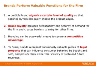 Brands Perform Valuable Functions for the Firm 
1. A credible brand signals a certain level of quality so that 
satisfied buyers can easily choose the product again. 
2. Brand loyalty provides predictability and security of demand for 
the firm and creates barriers to entry for other firms. 
3. Branding can be a powerful means to secure a competitive 
advantage. 
4. To firms, brands represent enormously valuable pieces of legal 
property that can influence consumer behavior, be bought and 
sold, and provide their owner the security of sustained future 
revenues. 
11 © Pearson Education South Asia Pte Ltd 2013. All rights reserved 
 
