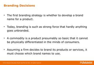 Branding Decisions 
• The first branding strategy is whether to develop a brand 
name for a product. 
• Today, branding is such as strong force that hardly anything 
goes unbranded. 
• A commodity is a product presumably so basic that it cannot 
be physically differentiated in the minds of consumers. 
• Assuming a firm decides to brand its products or services, it 
must choose which brand names to use. 
110 © Pearson Education South Asia Pte Ltd 2013. All rights reserved 
 