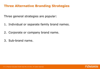 Three Alternative Branding Strategies 
Three general strategies are popular: 
1. Individual or separate family brand names. 
2. Corporate or company brand name. 
3. Sub-brand name. 
111 © Pearson Education South Asia Pte Ltd 2013. All rights reserved 
 