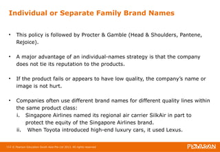 Individual or Separate Family Brand Names 
• This policy is followed by Procter & Gamble (Head & Shoulders, Pantene, 
Rejoice). 
• A major advantage of an individual-names strategy is that the company 
does not tie its reputation to the products. 
• If the product fails or appears to have low quality, the company’s name or 
image is not hurt. 
• Companies often use different brand names for different quality lines within 
the same product class: 
i. Singapore Airlines named its regional air carrier SilkAir in part to 
protect the equity of the Singapore Airlines brand. 
ii. When Toyota introduced high-end luxury cars, it used Lexus. 
112 © Pearson Education South Asia Pte Ltd 2013. All rights reserved 
 