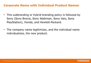 Corporate Name with Individual Product Names 
• This subbranding or hybrid branding policy is followed by 
Sony (Sony Bravia, Sony Walkman, Sony Vaio, Sony 
PlayStation), Honda, and Hewlett-Packard. 
• The company name legitimizes, and the individual name 
individualizes, the new product. 
115 © Pearson Education South Asia Pte Ltd 2013. All rights reserved 
 