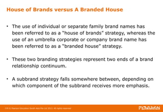 House of Brands versus A Branded House 
• The use of individual or separate family brand names has 
been referred to as a “house of brands” strategy, whereas the 
use of an umbrella corporate or company brand name has 
been referred to as a “branded house” strategy. 
• These two branding strategies represent two ends of a brand 
relationship continuum. 
• A subbrand strategy falls somewhere between, depending on 
which component of the subbrand receives more emphasis. 
116 © Pearson Education South Asia Pte Ltd 2013. All rights reserved 
 