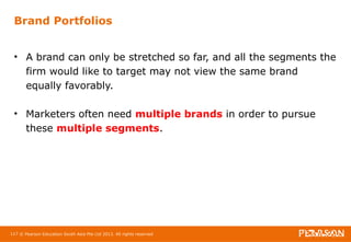 Brand Portfolios 
• A brand can only be stretched so far, and all the segments the 
firm would like to target may not view the same brand 
equally favorably. 
• Marketers often need multiple brands in order to pursue 
these multiple segments. 
117 © Pearson Education South Asia Pte Ltd 2013. All rights reserved 
 