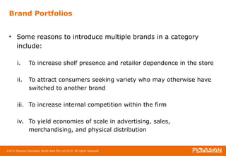 Brand Portfolios 
• Some reasons to introduce multiple brands in a category 
include: 
i. To increase shelf presence and retailer dependence in the store 
ii. To attract consumers seeking variety who may otherwise have 
switched to another brand 
iii. To increase internal competition within the firm 
iv. To yield economies of scale in advertising, sales, 
merchandising, and physical distribution 
118 © Pearson Education South Asia Pte Ltd 2013. All rights reserved 
 