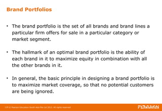 Brand Portfolios 
• The brand portfolio is the set of all brands and brand lines a 
particular firm offers for sale in a particular category or 
market segment. 
• The hallmark of an optimal brand portfolio is the ability of 
each brand in it to maximize equity in combination with all 
the other brands in it. 
• In general, the basic principle in designing a brand portfolio is 
to maximize market coverage, so that no potential customers 
are being ignored. 
119 © Pearson Education South Asia Pte Ltd 2013. All rights reserved 
 