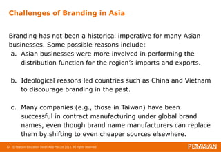 Challenges of Branding in Asia 
Branding has not been a historical imperative for many Asian 
businesses. Some possible reasons include: 
a. Asian businesses were more involved in performing the 
distribution function for the region’s imports and exports. 
b. Ideological reasons led countries such as China and Vietnam 
to discourage branding in the past. 
c. Many companies (e.g., those in Taiwan) have been 
successful in contract manufacturing under global brand 
names, even though brand name manufacturers can replace 
them by shifting to even cheaper sources elsewhere. 
12 © Pearson Education South Asia Pte Ltd 2013. All rights reserved 
 