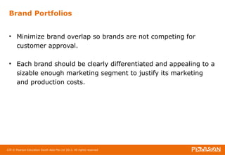 Brand Portfolios 
• Minimize brand overlap so brands are not competing for 
customer approval. 
• Each brand should be clearly differentiated and appealing to a 
sizable enough marketing segment to justify its marketing 
and production costs. 
120 © Pearson Education South Asia Pte Ltd 2013. All rights reserved 
 