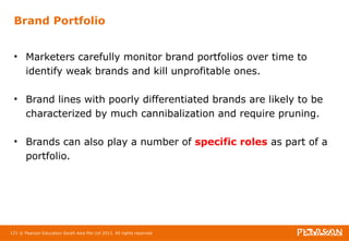 Brand Portfolio 
• Marketers carefully monitor brand portfolios over time to 
identify weak brands and kill unprofitable ones. 
• Brand lines with poorly differentiated brands are likely to be 
characterized by much cannibalization and require pruning. 
• Brands can also play a number of specific roles as part of a 
portfolio. 
121 © Pearson Education South Asia Pte Ltd 2013. All rights reserved 
 