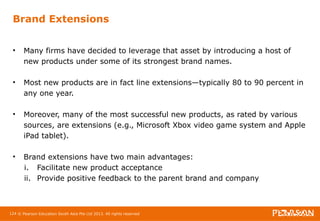 Brand Extensions 
• Many firms have decided to leverage that asset by introducing a host of 
new products under some of its strongest brand names. 
• Most new products are in fact line extensions—typically 80 to 90 percent in 
any one year. 
• Moreover, many of the most successful new products, as rated by various 
sources, are extensions (e.g., Microsoft Xbox video game system and Apple 
iPad tablet). 
• Brand extensions have two main advantages: 
i. Facilitate new product acceptance 
ii. Provide positive feedback to the parent brand and company 
124 © Pearson Education South Asia Pte Ltd 2013. All rights reserved 
 