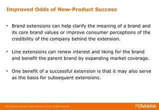 Improved Odds of New-Product Success 
• Brand extensions can help clarify the meaning of a brand and 
its core brand values or improve consumer perceptions of the 
credibility of the company behind the extension. 
• Line extensions can renew interest and liking for the brand 
and benefit the parent brand by expanding market coverage. 
• One benefit of a successful extension is that it may also serve 
as the basis for subsequent extensions. 
126 © Pearson Education South Asia Pte Ltd 2013. All rights reserved 
 