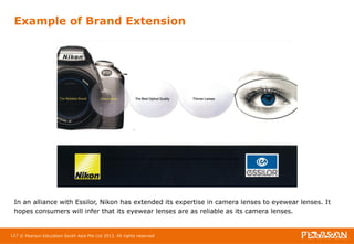 Example of Brand Extension 
In an alliance with Essilor, Nikon has extended its expertise in camera lenses to eyewear lenses. It 
hopes consumers will infer that its eyewear lenses are as reliable as its camera lenses. 
127 © Pearson Education South Asia Pte Ltd 2013. All rights reserved 
 