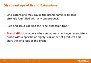 Disadvantage of Brand Extensions 
• Line extensions may cause the brand name to be less 
strongly identified with any one product. 
• Ries and Trout call this the “line-extension trap.” 
• Brand dilution occurs when consumers no longer associate a 
brand with a specific or highly similar set of products and 
start thinking less of the brand. 
128 © Pearson Education South Asia Pte Ltd 2013. All rights reserved 
 
