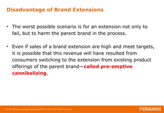 Disadvantage of Brand Extensions 
• The worst possible scenario is for an extension not only to 
fail, but to harm the parent brand in the process. 
• Even if sales of a brand extension are high and meet targets, 
it is possible that this revenue will have resulted from 
consumers switching to the extension from existing product 
offerings of the parent brand—called pre-emptive 
cannibalizing. 
130 © Pearson Education South Asia Pte Ltd 2013. All rights reserved 
 