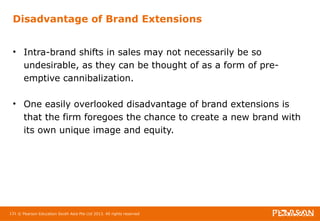 Disadvantage of Brand Extensions 
• Intra-brand shifts in sales may not necessarily be so 
undesirable, as they can be thought of as a form of pre-emptive 
cannibalization. 
• One easily overlooked disadvantage of brand extensions is 
that the firm foregoes the chance to create a new brand with 
its own unique image and equity. 
131 © Pearson Education South Asia Pte Ltd 2013. All rights reserved 
 