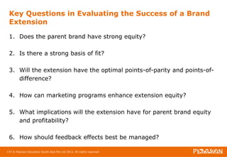 Key Questions in Evaluating the Success of a Brand 
Extension 
1. Does the parent brand have strong equity? 
2. Is there a strong basis of fit? 
3. Will the extension have the optimal points-of-parity and points-of-difference? 
4. How can marketing programs enhance extension equity? 
5. What implications will the extension have for parent brand equity 
and profitability? 
6. How should feedback effects best be managed? 
133 © Pearson Education South Asia Pte Ltd 2013. All rights reserved 
 