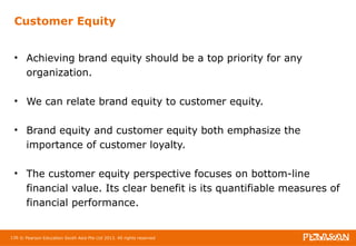 Customer Equity 
• Achieving brand equity should be a top priority for any 
organization. 
• We can relate brand equity to customer equity. 
• Brand equity and customer equity both emphasize the 
importance of customer loyalty. 
• The customer equity perspective focuses on bottom-line 
financial value. Its clear benefit is its quantifiable measures of 
financial performance. 
136 © Pearson Education South Asia Pte Ltd 2013. All rights reserved 
 