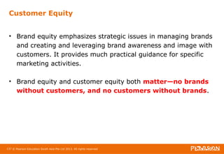 Customer Equity 
• Brand equity emphasizes strategic issues in managing brands 
and creating and leveraging brand awareness and image with 
customers. It provides much practical guidance for specific 
marketing activities. 
• Brand equity and customer equity both matter—no brands 
without customers, and no customers without brands. 
137 © Pearson Education South Asia Pte Ltd 2013. All rights reserved 
 