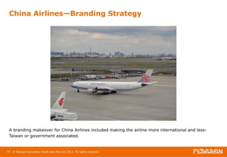 China Airlines—Branding Strategy 
A branding makeover for China Airlines included making the airline more international and less- 
Taiwan or government associated. 
14 © Pearson Education South Asia Pte Ltd 2013. All rights reserved 
 