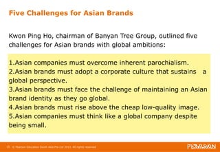 Five Challenges for Asian Brands 
Kwon Ping Ho, chairman of Banyan Tree Group, outlined five 
challenges for Asian brands with global ambitions: 
1.Asian companies must overcome inherent parochialism. 
2.Asian brands must adopt a corporate culture that sustains a 
global perspective. 
3.Asian brands must face the challenge of maintaining an Asian 
brand identity as they go global. 
4.Asian brands must rise above the cheap low-quality image. 
5.Asian companies must think like a global company despite 
being small. 
15 © Pearson Education South Asia Pte Ltd 2013. All rights reserved 
 