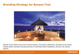 Branding Strategy for Banyan Tree 
Banyan Tree’s brand cuts across cultural barriers. Its brand is distinctive, focusing on the exotic 
tropical beach lushness and graciousness of Southeast Asian hospitality; and yet, not culture-specific. 
16 © Pearson Education South Asia Pte Ltd 2013. All rights reserved 
 