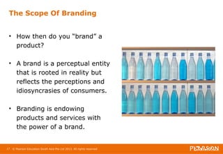The Scope Of Branding 
• How then do you “brand” a 
product? 
• A brand is a perceptual entity 
that is rooted in reality but 
reflects the perceptions and 
idiosyncrasies of consumers. 
• Branding is endowing 
products and services with 
the power of a brand. 
17 © Pearson Education South Asia Pte Ltd 2013. All rights reserved 
 
