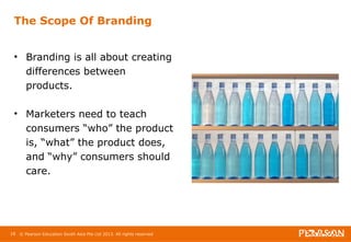 The Scope Of Branding 
• Branding is all about creating 
differences between 
products. 
• Marketers need to teach 
consumers “who” the product 
is, “what” the product does, 
and “why” consumers should 
care. 
18 © Pearson Education South Asia Pte Ltd 2013. All rights reserved 
 