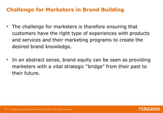 Challenge for Marketers in Brand Building 
• The challenge for marketers is therefore ensuring that 
customers have the right type of experiences with products 
and services and their marketing programs to create the 
desired brand knowledge. 
• In an abstract sense, brand equity can be seen as providing 
marketers with a vital strategic “bridge” from their past to 
their future. 
26 © Pearson Education South Asia Pte Ltd 2013. All rights reserved 
 