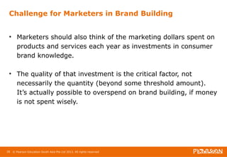 Challenge for Marketers in Brand Building 
• Marketers should also think of the marketing dollars spent on 
products and services each year as investments in consumer 
brand knowledge. 
• The quality of that investment is the critical factor, not 
necessarily the quantity (beyond some threshold amount). 
It’s actually possible to overspend on brand building, if money 
is not spent wisely. 
28 © Pearson Education South Asia Pte Ltd 2013. All rights reserved 
 