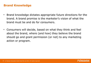 Brand Knowledge 
• Brand knowledge dictates appropriate future directions for the 
brand. A brand promise is the marketer’s vision of what the 
brand must be and do for consumers. 
• Consumers will decide, based on what they think and feel 
about the brand, where (and how) they believe the brand 
should go and grant permission (or not) to any marketing 
action or program. 
29 © Pearson Education South Asia Pte Ltd 2013. All rights reserved 
 