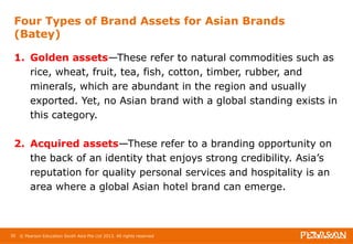 Four Types of Brand Assets for Asian Brands 
(Batey) 
1. Golden assets—These refer to natural commodities such as 
rice, wheat, fruit, tea, fish, cotton, timber, rubber, and 
minerals, which are abundant in the region and usually 
exported. Yet, no Asian brand with a global standing exists in 
this category. 
2. Acquired assets—These refer to a branding opportunity on 
the back of an identity that enjoys strong credibility. Asia’s 
reputation for quality personal services and hospitality is an 
area where a global Asian hotel brand can emerge. 
30 © Pearson Education South Asia Pte Ltd 2013. All rights reserved 
 