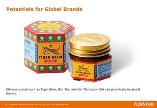 Potentials for Global Brands 
Chinese brands such as Tiger Balm, Boh Tea, and Jim Thompson Silk can potentially be global 
brands. 
32 © Pearson Education South Asia Pte Ltd 2013. All rights reserved 
 